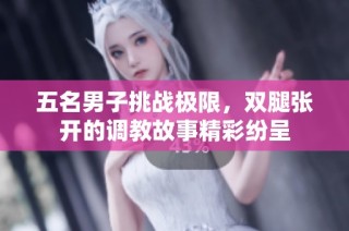 五名男子挑战极限，双腿张开的调教故事精彩纷呈