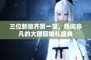 三位新娘齐聚一堂，热闹非凡的大团圆婚礼盛典