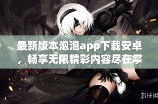 最新版本泡泡app下载安卓，畅享无限精彩内容尽在掌握