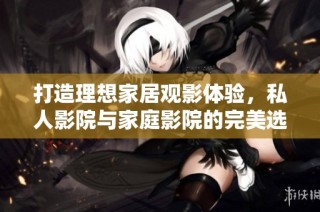 打造理想家居观影体验，私人影院与家庭影院的完美选择