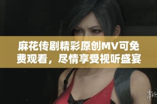 麻花传剧精彩原创MV可免费观看，尽情享受视听盛宴