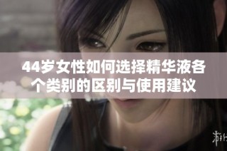 44岁女性如何选择精华液各个类别的区别与使用建议