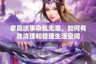 家庭琐事杂乱无章，如何有效清理和管理生活空间