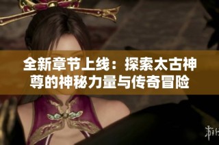 全新章节上线：探索太古神尊的神秘力量与传奇冒险
