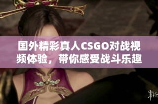 国外精彩真人CSGO对战视频体验，带你感受战斗乐趣