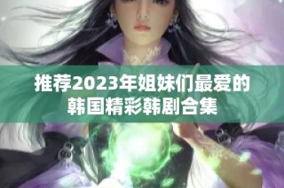 推荐2023年姐妹们最爱的韩国精彩韩剧合集