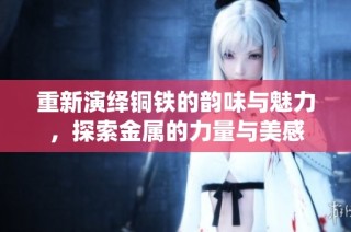 重新演绎铜铁的韵味与魅力，探索金属的力量与美感