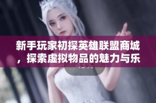 新手玩家初探英雄联盟商城，探索虚拟物品的魅力与乐趣