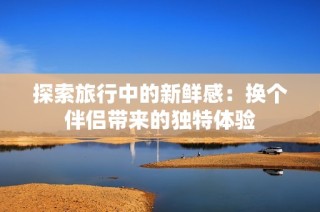 探索旅行中的新鲜感：换个伴侣带来的独特体验