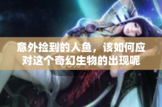 意外捡到的人鱼，该如何应对这个奇幻生物的出现呢