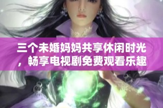 三个未婚妈妈共享休闲时光，畅享电视剧免费观看乐趣