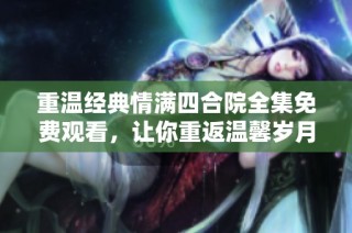 重温经典情满四合院全集免费观看，让你重返温馨岁月