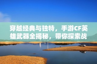 穿越经典与独特，手游CF英雄武器全揭秘，带你探索战斗的无尽魅力