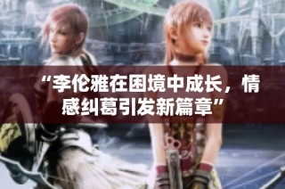 “李伦雅在困境中成长，情感纠葛引发新篇章”