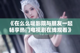 《在么么哒影院与朋友一起畅享热门电视剧在线观看》