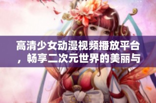 高清少女动漫视频播放平台，畅享二次元世界的美丽与梦想