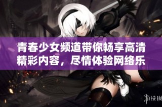 青春少女频道带你畅享高清精彩内容，尽情体验网络乐趣