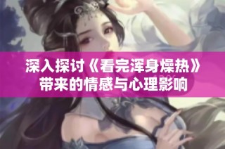 深入探讨《看完浑身燥热》带来的情感与心理影响