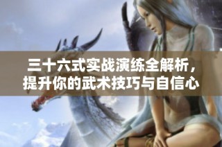 三十六式实战演练全解析，提升你的武术技巧与自信心
