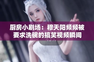 厨房小剧场：穆天阳频频被要求洗碗的搞笑视频瞬间