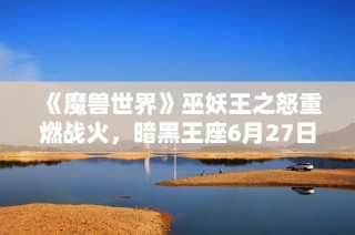 《魔兽世界》巫妖王之怒重燃战火，暗黑王座6月27日华丽揭幕