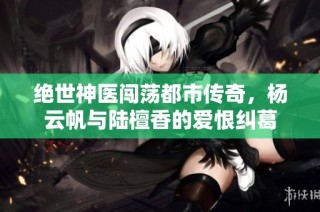 绝世神医闯荡都市传奇，杨云帆与陆檀香的爱恨纠葛