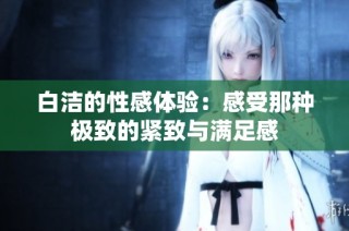 白洁的性感体验：感受那种极致的紧致与满足感
