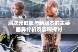 腐次元旧版与新版本的主要差异分析及影响探讨