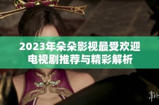 2023年朵朵影视最受欢迎电视剧推荐与精彩解析