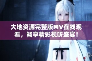 大地资源完整版MV在线观看，畅享精彩视听盛宴！