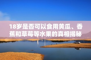 18岁是否可以食用黄瓜、香蕉和草莓等水果的真相揭秘
