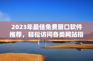 2023年最佳免费窗口软件推荐，轻松访问各类网站指南