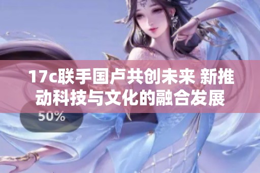 17c联手国卢共创未来 新推动科技与文化的融合发展