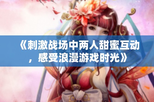 《刺激战场中两人甜蜜互动，感受浪漫游戏时光》