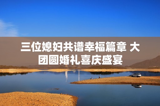 三位媳妇共谱幸福篇章 大团圆婚礼喜庆盛宴