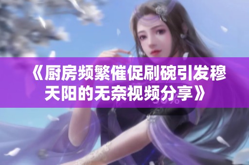 《厨房频繁催促刷碗引发穆天阳的无奈视频分享》