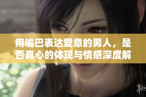 用嘴巴表达爱意的男人，是否真心的体现与情感深度解析