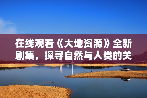 在线观看《大地资源》全新剧集，探寻自然与人类的关系