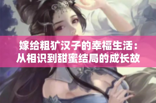 嫁给粗犷汉子的幸福生活：从相识到甜蜜结局的成长故事