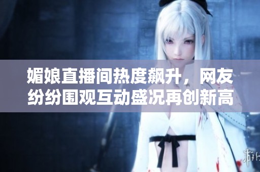 媚娘直播间热度飙升，网友纷纷围观互动盛况再创新高