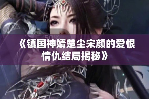 《镇国神婿楚尘宋颜的爱恨情仇结局揭秘》