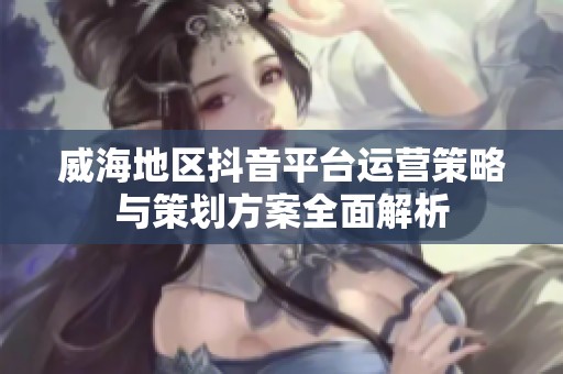 威海地区抖音平台运营策略与策划方案全面解析