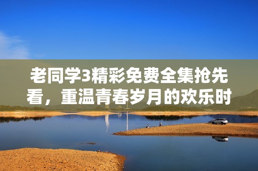 老同学3精彩免费全集抢先看，重温青春岁月的欢乐时光
