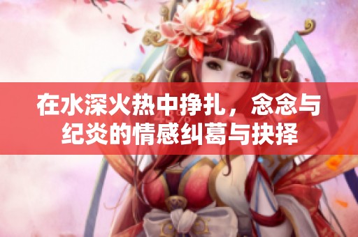 在水深火热中挣扎，念念与纪炎的情感纠葛与抉择