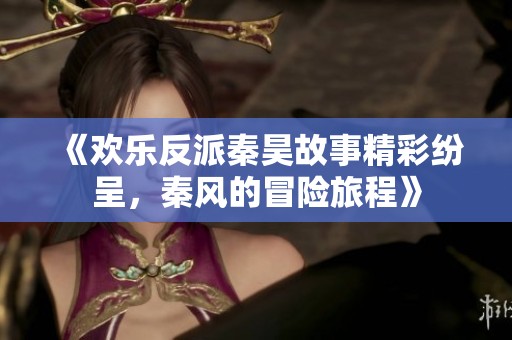 《欢乐反派秦昊故事精彩纷呈，秦风的冒险旅程》