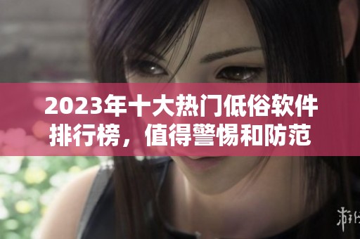 2023年十大热门低俗软件排行榜，值得警惕和防范