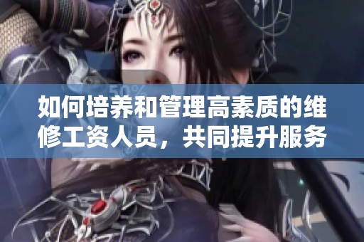 如何培养和管理高素质的维修工资人员，共同提升服务质量