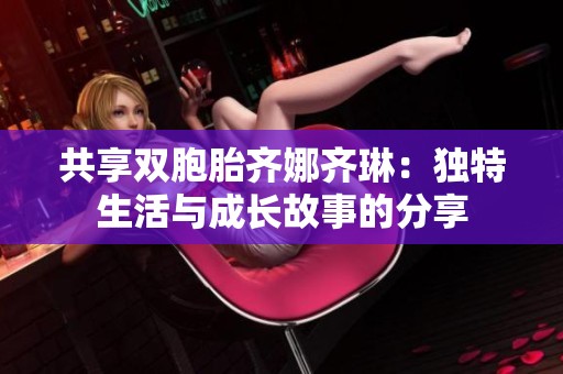 共享双胞胎齐娜齐琳：独特生活与成长故事的分享