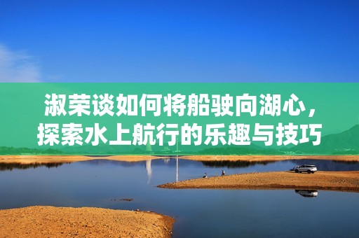淑荣谈如何将船驶向湖心，探索水上航行的乐趣与技巧