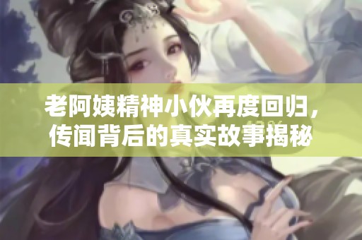 老阿姨精神小伙再度回归，传闻背后的真实故事揭秘